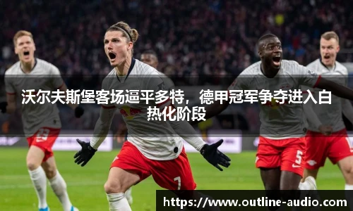 沃尔夫斯堡客场逼平多特，德甲冠军争夺进入白热化阶段
